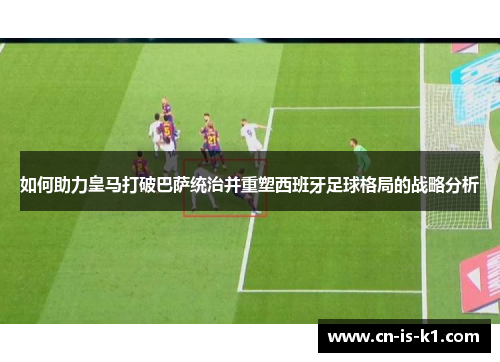 如何助力皇马打破巴萨统治并重塑西班牙足球格局的战略分析