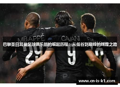 巴黎圣日耳曼足球俱乐部的崛起历程：从低谷到巅峰的辉煌之路