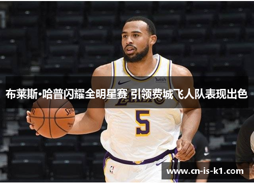 布莱斯·哈普闪耀全明星赛 引领费城飞人队表现出色