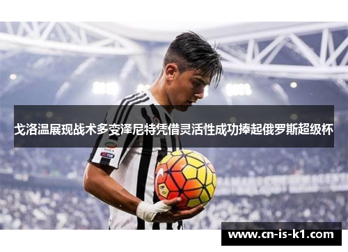 戈洛温展现战术多变泽尼特凭借灵活性成功捧起俄罗斯超级杯 戈洛温展现战术多变泽尼特凭借灵活性成功捧起俄罗斯超级杯