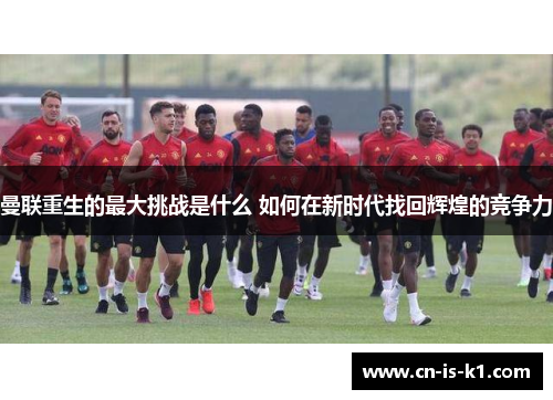 曼联重生的最大挑战是什么 如何在新时代找回辉煌的竞争力