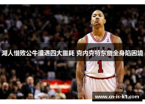 湖人惜败公牛遭遇四大噩耗 克内克特东詹全身陷困境