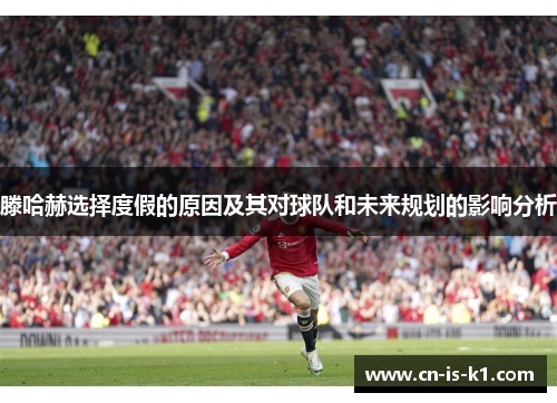 滕哈赫选择度假的原因及其对球队和未来规划的影响分析