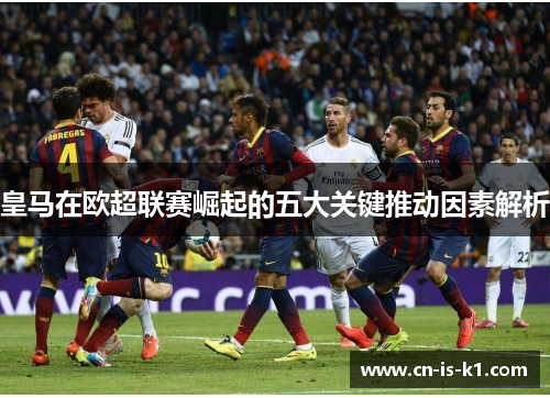 皇马在欧超联赛崛起的五大关键推动因素解析