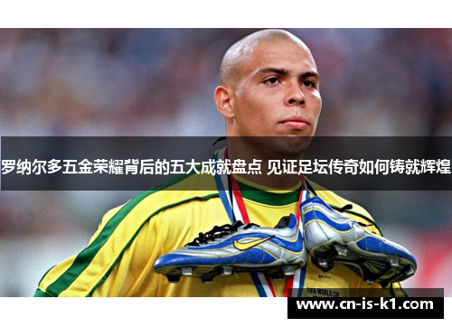 罗纳尔多五金荣耀背后的五大成就盘点 见证足坛传奇如何铸就辉煌