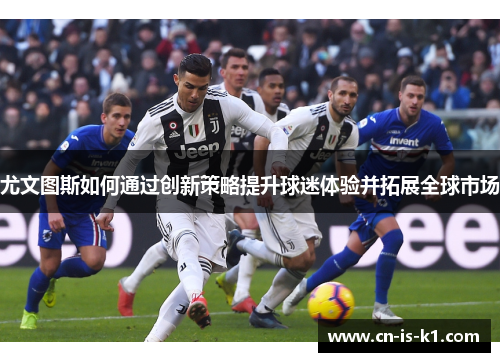 尤文图斯如何通过创新策略提升球迷体验并拓展全球市场 尤文图斯如何通过创新策略提升球迷体验并拓展全球市场