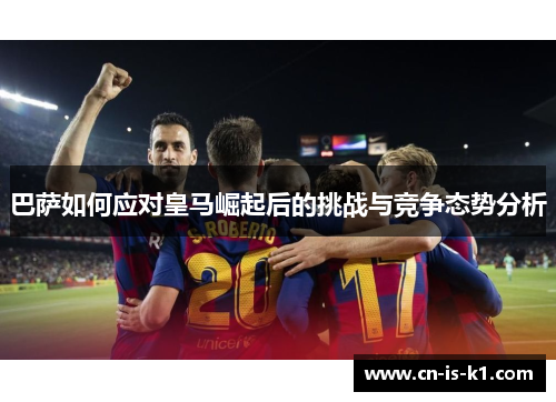 巴萨如何应对皇马崛起后的挑战与竞争态势分析 巴萨如何应对皇马崛起后的挑战与竞争态势分析