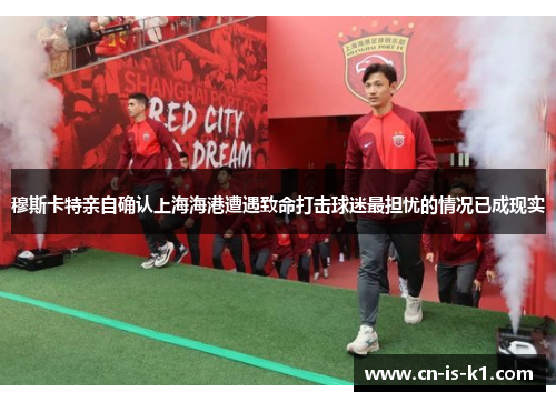 穆斯卡特亲自确认上海海港遭遇致命打击球迷最担忧的情况已成现实 穆斯卡特亲自确认上海海港遭遇致命打击球迷最担忧的情况已成现实