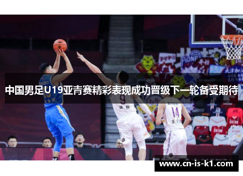 中国男足U19亚青赛精彩表现成功晋级下一轮备受期待