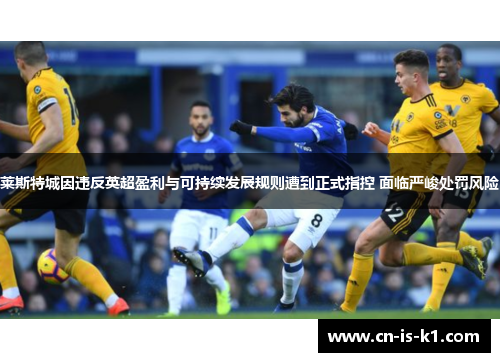 莱斯特城因违反英超盈利与可持续发展规则遭到正式指控 面临严峻处罚风险