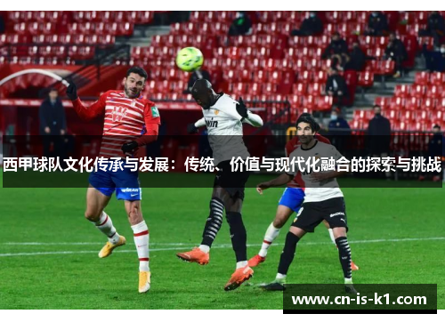西甲球队文化传承与发展：传统、价值与现代化融合的探索与挑战