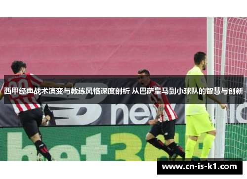西甲经典战术演变与教练风格深度剖析 从巴萨皇马到小球队的智慧与创新
