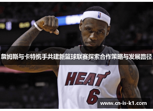 詹姆斯与卡特携手共建新篮球联赛探索合作策略与发展路径