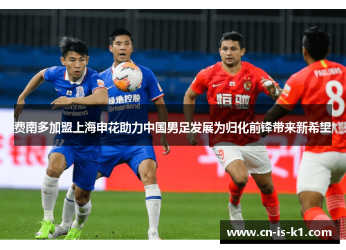 费南多加盟上海申花助力中国男足发展为归化前锋带来新希望