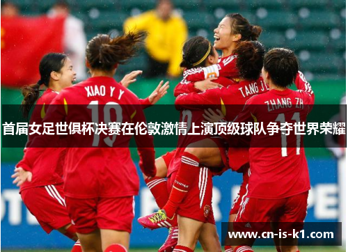 首届女足世俱杯决赛在伦敦激情上演顶级球队争夺世界荣耀
