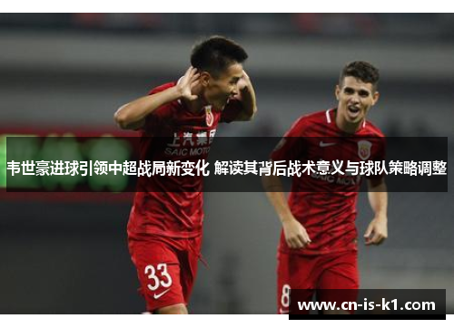 韦世豪进球引领中超战局新变化 解读其背后战术意义与球队策略调整