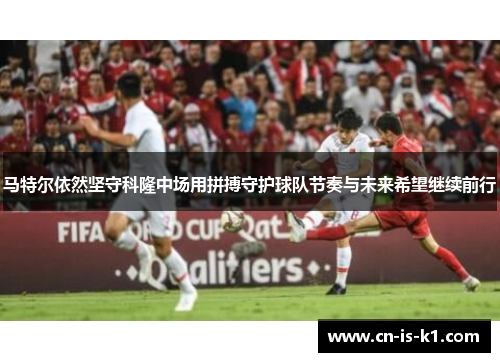 马特尔依然坚守科隆中场用拼搏守护球队节奏与未来希望继续前行