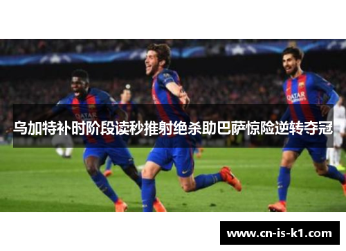 乌加特补时阶段读秒推射绝杀助巴萨惊险逆转夺冠
