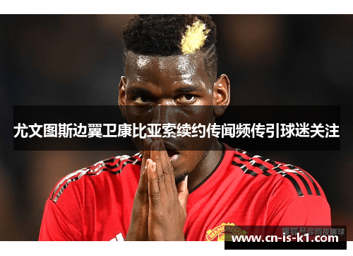 尤文图斯边翼卫康比亚索续约传闻频传引球迷关注
