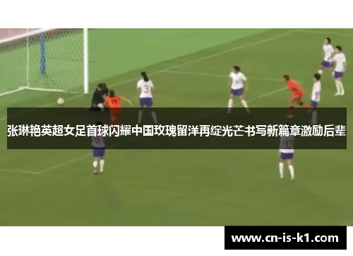 张琳艳英超女足首球闪耀中国玫瑰留洋再绽光芒书写新篇章激励后辈