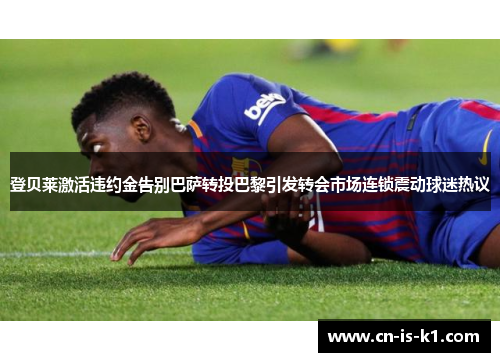登贝莱激活违约金告别巴萨转投巴黎引发转会市场连锁震动球迷热议